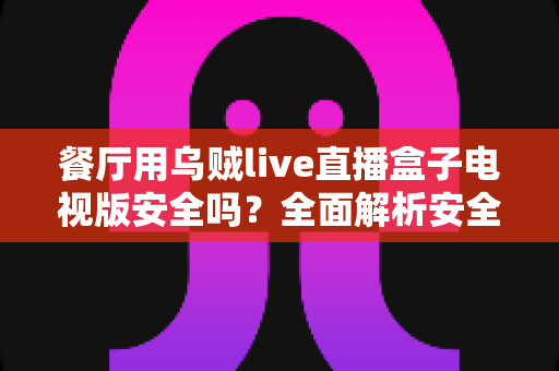 餐厅用乌贼live直播盒子电视版安全吗？全面解析安全性、风险与合规使用指南