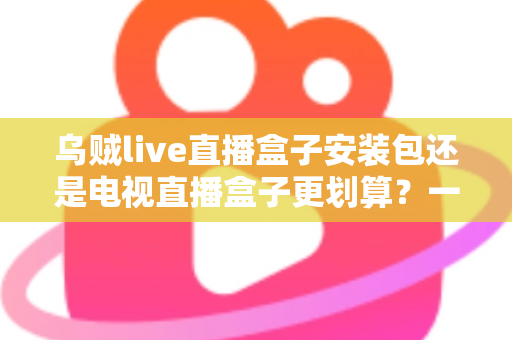 乌贼live直播盒子安装包还是电视直播盒子更划算?一篇看懂性价比的家庭观影选购指南 乌贼live直播盒子安装包还是电视直播盒子更划算?一篇看懂性价比的家庭观影选购指南
