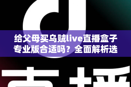 给父母买乌贼live直播盒子专业版合适吗?全面解析选购利弊与实用建议 给父母买乌贼live直播盒子专业版合适吗?全面解析选购利弊与实用建议