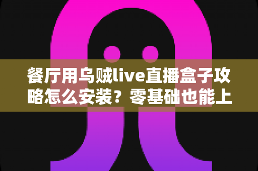 餐厅用乌贼live直播盒子攻略怎么安装？零基础也能上手的完整安装教程与引流实战指南