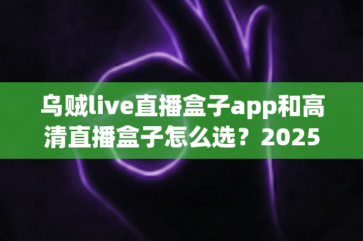 乌贼live直播盒子app和高清直播盒子怎么选?2025年最全避坑指南助你轻松找到理想观影方案 乌贼live直播盒子app和高清直播盒子怎么选?2025年最全避坑指南助你轻松找到理想观影方案