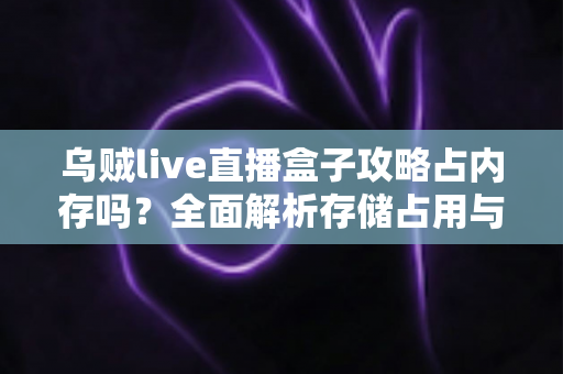 乌贼live直播盒子攻略占内存吗？全面解析存储占用与优化技巧