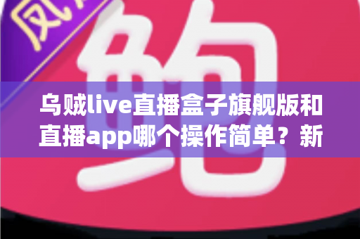 乌贼live直播盒子旗舰版和直播app哪个操作简单？新手也能看懂的全面对比与使用指南