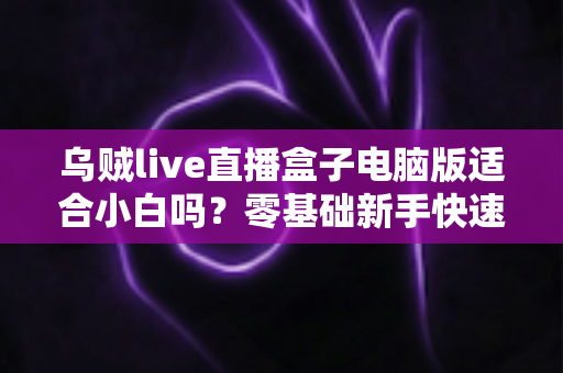 乌贼live直播盒子电脑版适合小白吗?零基础新手快速上手指南与使用体验全解析 乌贼live直播盒子电脑版适合小白吗?零基础新手快速上手指南与使用体验全解析