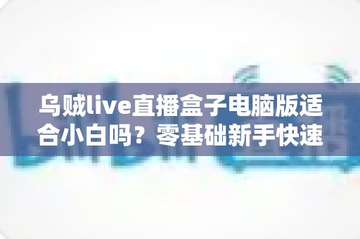 乌贼live直播盒子电脑版适合小白吗？零基础新手快速上手指南与使用体验全解析