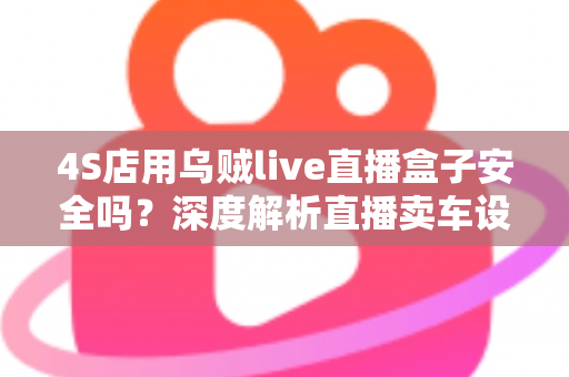 4S店用乌贼live直播盒子安全吗？深度解析直播卖车设备的安全性与合规使用指南