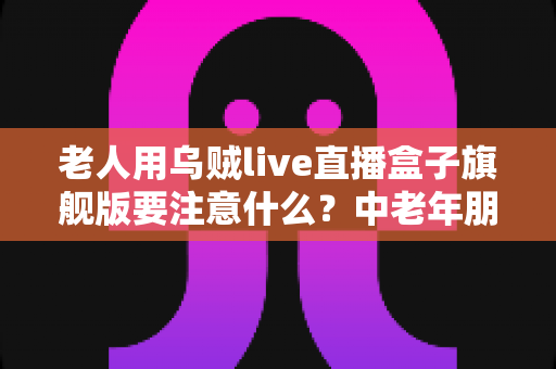 老人用乌贼live直播盒子旗舰版要注意什么?中老年朋友必读的安全使用全指南 老人用乌贼live直播盒子旗舰版要注意什么?中老年朋友必读的安全使用全指南