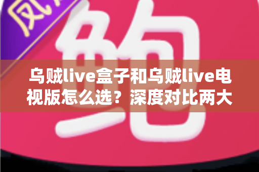 乌贼live盒子和乌贼live电视版怎么选？深度对比两大版本差异，帮你找到最适合自己的观影方案