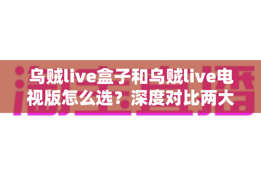 乌贼live盒子和乌贼live电视版怎么选？深度对比两大版本差异，帮你找到最适合自己的观影方案