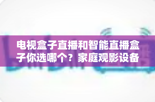 电视盒子直播和智能直播盒子你选哪个？家庭观影设备选购全攻略，看完不再纠结！