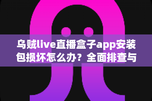 乌贼live直播盒子app安装包损坏怎么办？全面排查与修复实用指南