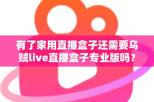 有了家用直播盒子还需要乌贼live直播盒子专业版吗？一文看懂两者的差异与选购思路