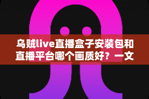 乌贼live直播盒子安装包和直播平台哪个画质好?一文看懂高清直播选择的全部门道 乌贼live直播盒子安装包和直播平台哪个画质好?一文看懂高清直播选择的全部门道