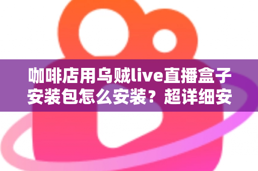 咖啡店用乌贼live直播盒子安装包怎么安装?超详细安装教程与实用避坑指南全解析 咖啡店用乌贼live直播盒子安装包怎么安装?超详细安装教程与实用避坑指南全解析