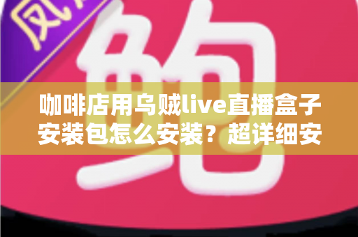咖啡店用乌贼live直播盒子安装包怎么安装?超详细安装教程与实用避坑指南全解析 咖啡店用乌贼live直播盒子安装包怎么安装?超详细安装教程与实用避坑指南全解析