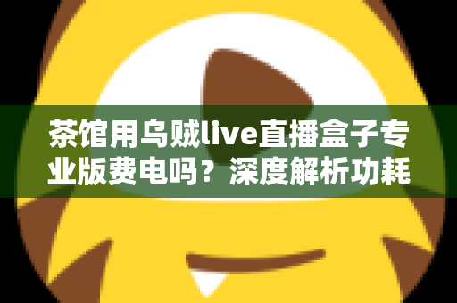 茶馆用乌贼live直播盒子专业版费电吗?深度解析功耗真相与茶馆省电运营全攻略 茶馆用乌贼live直播盒子专业版费电吗?深度解析功耗真相与茶馆省电运营全攻略