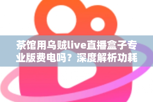 茶馆用乌贼live直播盒子专业版费电吗?深度解析功耗真相与茶馆省电运营全攻略 茶馆用乌贼live直播盒子专业版费电吗?深度解析功耗真相与茶馆省电运营全攻略