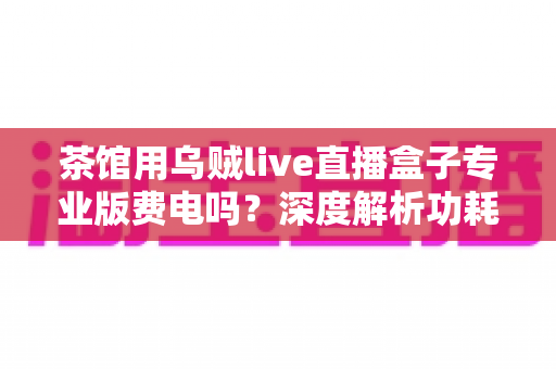 茶馆用乌贼live直播盒子专业版费电吗？深度解析功耗真相与茶馆省电运营全攻略