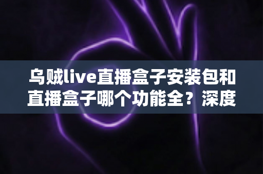 乌贼live直播盒子安装包和直播盒子哪个功能全？深度功能对比与实用选择指南