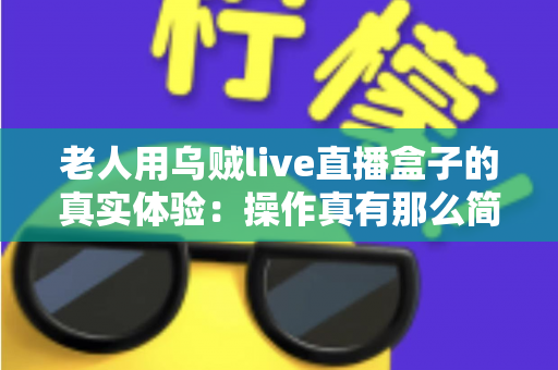老人用乌贼live直播盒子的真实体验:操作真有那么简单吗?两周实测优缺点全解析 老人用乌贼live直播盒子的真实体验:操作真有那么简单吗?两周实测优缺点全解析