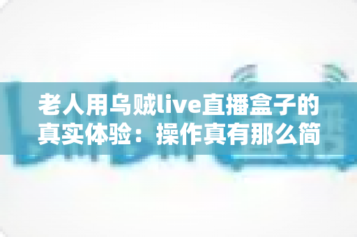 老人用乌贼live直播盒子的真实体验：操作真有那么简单吗？两周实测优缺点全解析