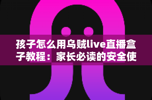 孩子怎么用乌贼live直播盒子教程:家长必读的安全使用与实操全指南 孩子怎么用乌贼live直播盒子教程:家长必读的安全使用与实操全指南