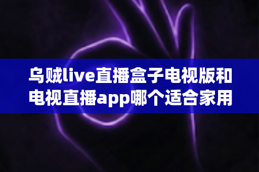 乌贼live直播盒子电视版和电视直播app哪个适合家用？深入对比分析与家用选购指南
