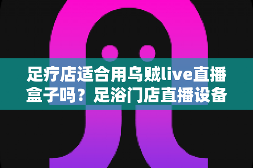 足疗店适合用乌贼live直播盒子吗？足浴门店直播设备选购与营销实操全解析