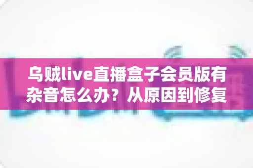 乌贼live直播盒子会员版有杂音怎么办?从原因到修复的全流程实用指南 乌贼live直播盒子会员版有杂音怎么办?从原因到修复的全流程实用指南