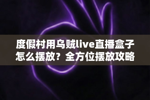 度假村用乌贼live直播盒子怎么摆放？全方位摆放攻略与场景优化指南