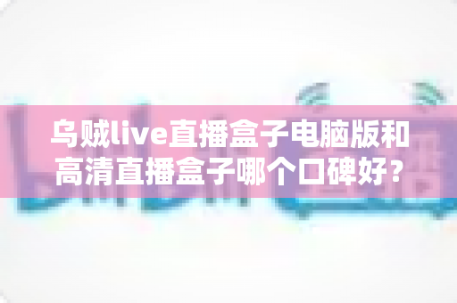 乌贼live直播盒子电脑版和高清直播盒子哪个口碑好?两款热门直播工具口碑全解析与选购指南 乌贼live直播盒子电脑版和高清直播盒子哪个口碑好?两款热门直播工具口碑全解析与选购指南