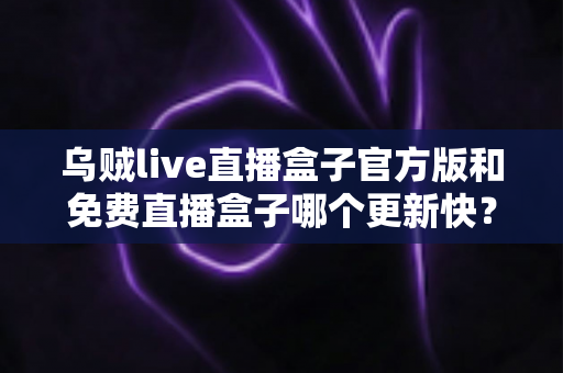 乌贼live直播盒子官方版和免费直播盒子哪个更新快?深度解析更新速度与版本选择指南 乌贼live直播盒子官方版和免费直播盒子哪个更新快?深度解析更新速度与版本选择指南
