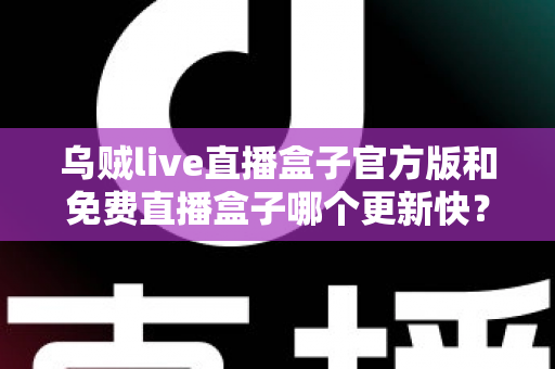 乌贼live直播盒子官方版和免费直播盒子哪个更新快？深度解析更新速度与版本选择指南