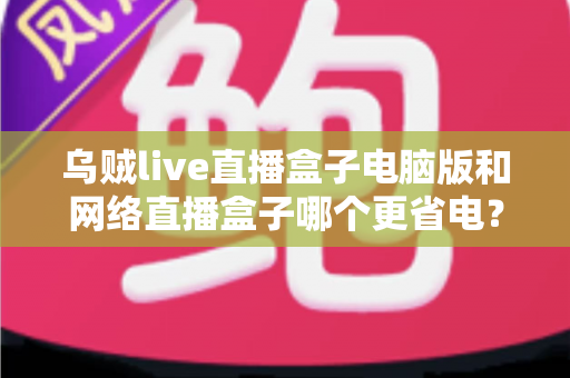 乌贼live直播盒子电脑版和网络直播盒子哪个更省电?全面省电对比测评与选购指南 乌贼live直播盒子电脑版和网络直播盒子哪个更省电?全面省电对比测评与选购指南