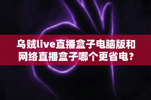 乌贼live直播盒子电脑版和网络直播盒子哪个更省电？全面省电对比测评与选购指南