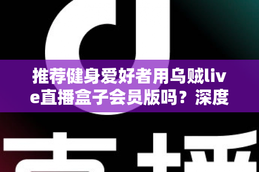 推荐健身爱好者用乌贼live直播盒子会员版吗?深度测评与购买指南全面解析 推荐健身爱好者用乌贼live直播盒子会员版吗?深度测评与购买指南全面解析