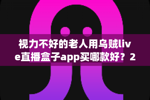 视力不好的老人用乌贼live直播盒子app买哪款好？2025年长辈友好型选购全攻略