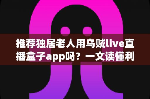 推荐独居老人用乌贼live直播盒子app吗？一文读懂利弊、风险与安全使用全攻略