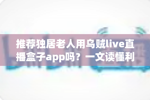 推荐独居老人用乌贼live直播盒子app吗？一文读懂利弊、风险与安全使用全攻略