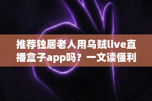 推荐独居老人用乌贼live直播盒子app吗？一文读懂利弊、风险与安全使用全攻略
