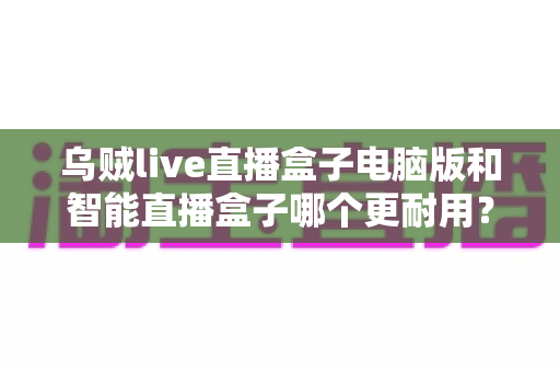 乌贼live直播盒子电脑版和智能直播盒子哪个更耐用？深度对比解析助您选购不踩坑