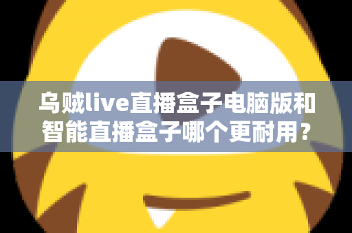 乌贼live直播盒子电脑版和智能直播盒子哪个更耐用？深度对比解析助您选购不踩坑