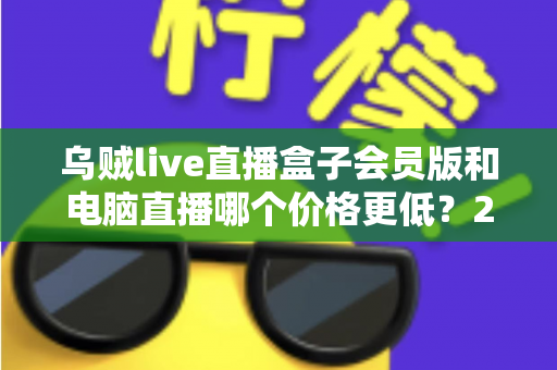 乌贼live直播盒子会员版和电脑直播哪个价格更低？2025年最全成本对比与选购指南