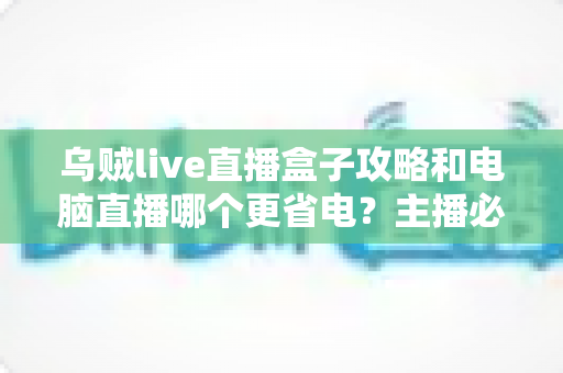 乌贼live直播盒子攻略和电脑直播哪个更省电？主播必看的功耗对比与省电方案全解析