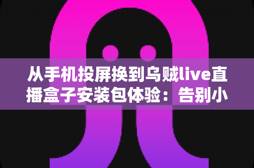 从手机投屏换到乌贼live直播盒子安装包体验：告别小屏束缚，客厅大屏直播观看升级全记录