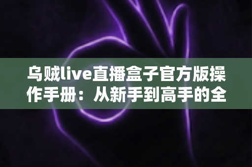 乌贼live直播盒子官方版操作手册：从新手到高手的全方位使用指南