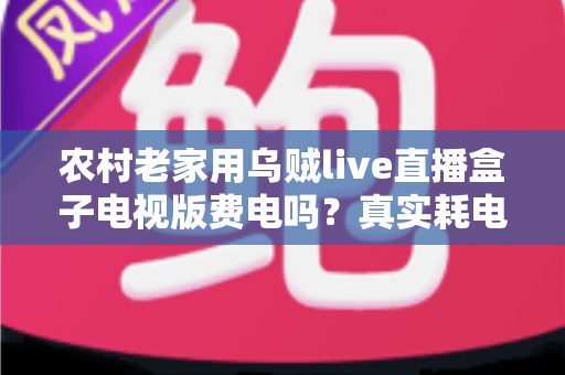 农村老家用乌贼live直播盒子电视版费电吗?真实耗电分析与省电指南全解析 农村老家用乌贼live直播盒子电视版费电吗?真实耗电分析与省电指南全解析