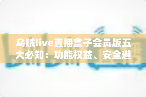 乌贼live直播盒子会员版五大必知：功能权益、安全避坑与付费指南全解析