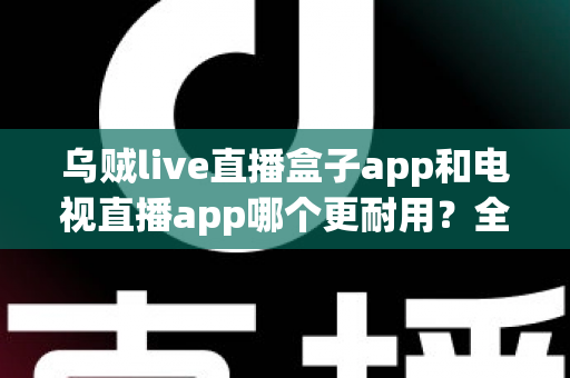 乌贼live直播盒子app和电视直播app哪个更耐用？全面对比分析与实用选购指南