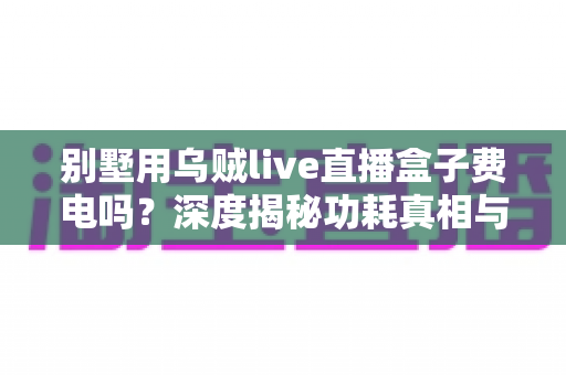 别墅用乌贼live直播盒子费电吗?深度揭秘功耗真相与省电指南 别墅用乌贼live直播盒子费电吗?深度揭秘功耗真相与省电指南